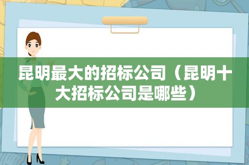 昆明最大的招标公司（昆明十大招标公司是哪些）