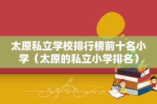 太原私立学校排行榜前十名小学（太原的私立小学排名）