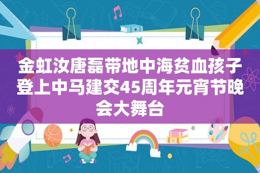 金虹汝唐磊带地中海贫血孩子登上中马建交45周年元宵节晚会大舞台