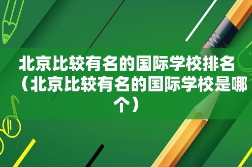 北京比较有名的国际学校排名（北京比较有名的国际学校是哪个）