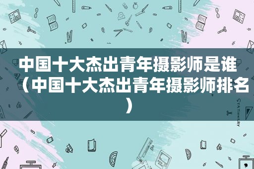 中国十大杰出青年摄影师是谁（中国十大杰出青年摄影师排名）