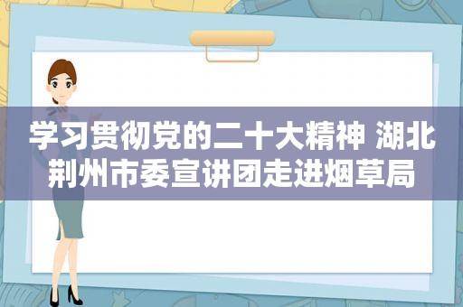 学习贯彻党的二十大精神 湖北荆州市委宣讲团走进烟草局