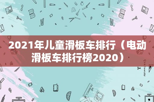 2021年儿童滑板车排行（电动滑板车排行榜2020）