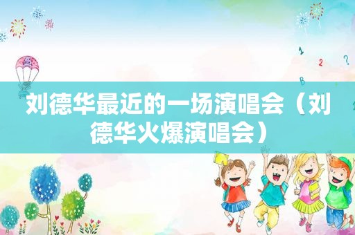 刘德华最近的一场演唱会（刘德华火爆演唱会）