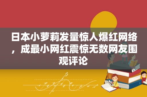 日本小萝莉发量惊人爆红网络，成最小网红震惊无数网友围观评论