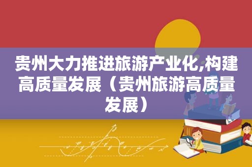 贵州大力推进旅游产业化,构建高质量发展（贵州旅游高质量发展）