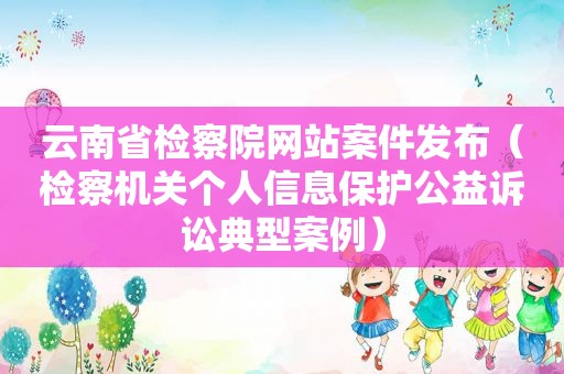 云南省检察院网站案件发布（检察机关个人信息保护公益诉讼典型案例）