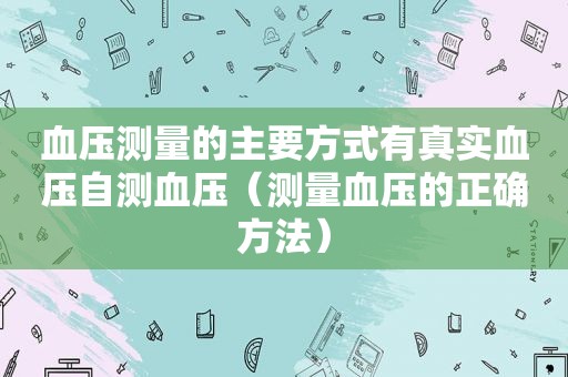 血压测量的主要方式有真实血压自测血压（测量血压的正确方法）