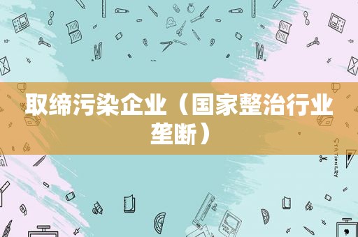 取缔污染企业（国家整治行业垄断）