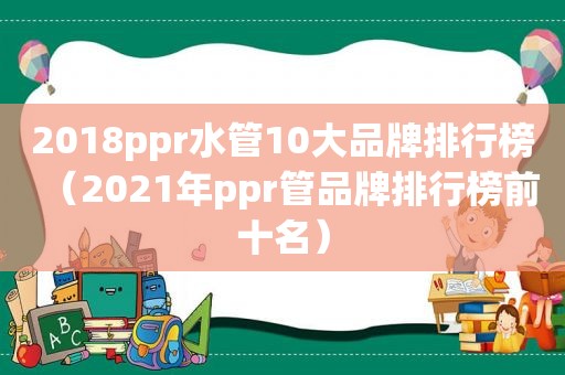 2018ppr水管10大品牌排行榜（2021年ppr管品牌排行榜前十名）