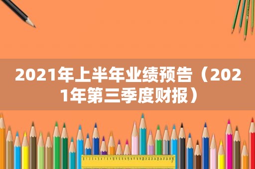 2021年上半年业绩预告（2021年第三季度财报）