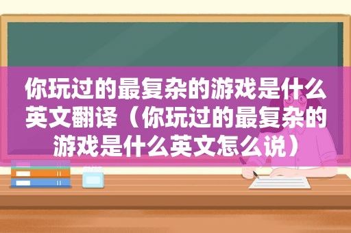 你玩过的最复杂的游戏是什么英文翻译（你玩过的最复杂的游戏是什么英文怎么说）