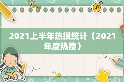 2021上半年热搜统计（2021年度热搜）