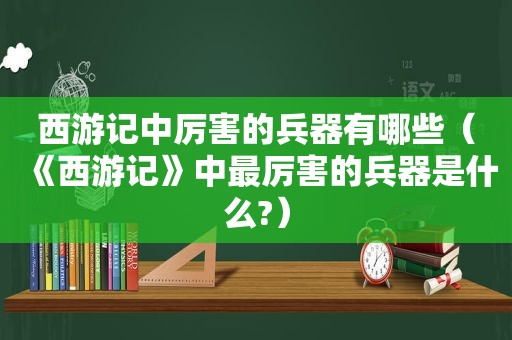 西游记中厉害的兵器有哪些（《西游记》中最厉害的兵器是什么?）