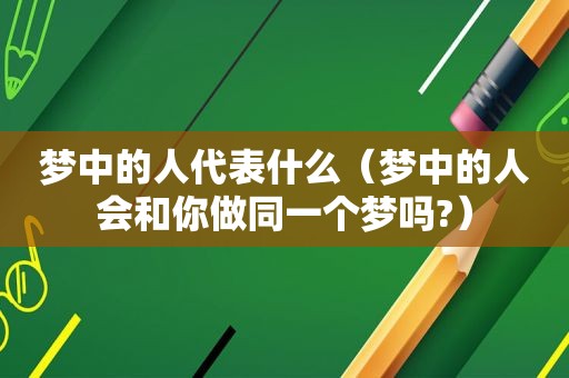 梦中的人代表什么（梦中的人会和你做同一个梦吗?）