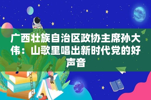 广西壮族自治区政协主席孙大伟：山歌里唱出新时代党的好声音