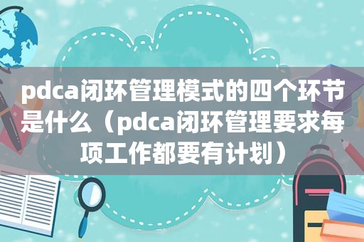 pdca闭环管理模式的四个环节是什么（pdca闭环管理要求每项工作都要有计划）