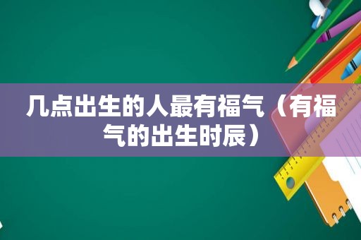 几点出生的人最有福气（有福气的出生时辰）