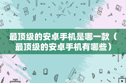 最顶级的安卓手机是哪一款（最顶级的安卓手机有哪些）