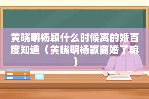 黄晓明杨颖什么时候离的婚百度知道（黄晓明杨颖离婚了嘛）