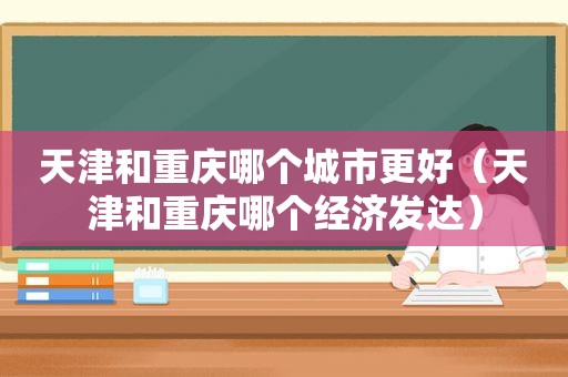 天津和重庆哪个城市更好（天津和重庆哪个经济发达）