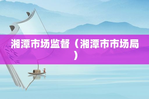 湘潭市场监督（湘潭市市场局）