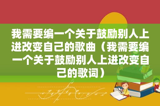 我需要编一个关于鼓励别人上进改变自己的歌曲（我需要编一个关于鼓励别人上进改变自己的歌词）