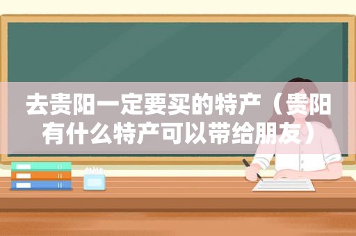 去贵阳一定要买的特产（贵阳有什么特产可以带给朋友）