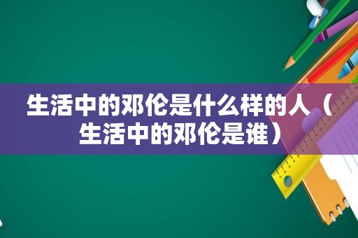 生活中的邓伦是什么样的人（生活中的邓伦是谁）