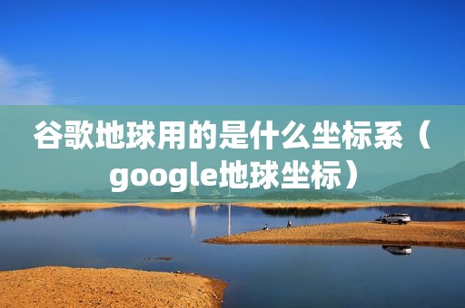 谷歌地球用的是什么坐标系（google地球坐标）