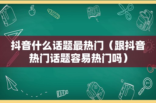 抖音什么话题最热门（跟抖音热门话题容易热门吗）