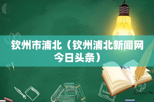 钦州市浦北（钦州浦北新闻网今日头条）