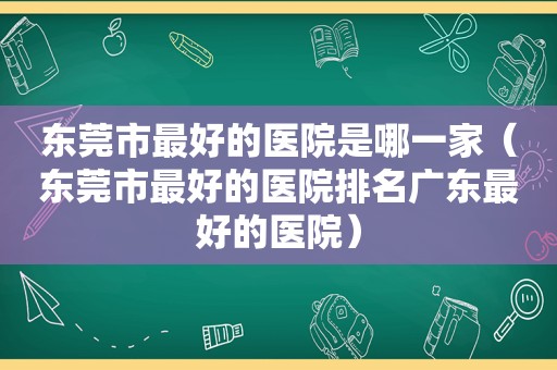 东莞市最好的医院是哪一家（东莞市最好的医院排名广东最好的医院）