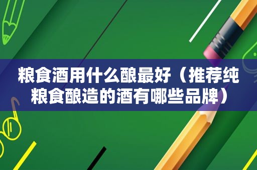 粮食酒用什么酿最好（推荐纯粮食酿造的酒有哪些品牌）