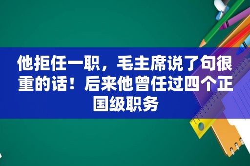 他拒任一职，毛主席说了句很重的话！后来他曾任过四个正国级职务