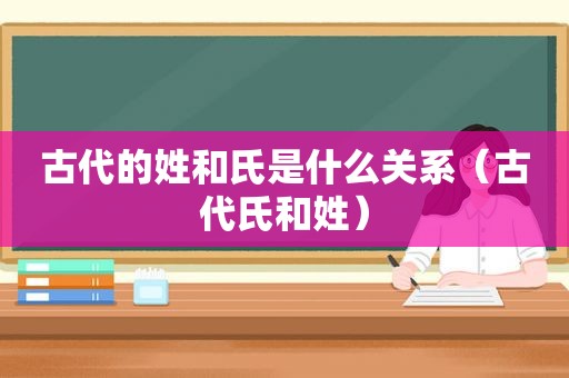 古代的姓和氏是什么关系（古代氏和姓）