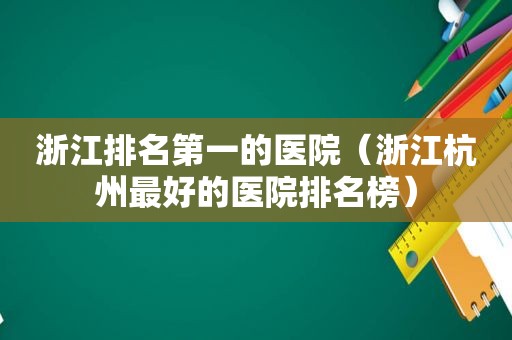 浙江排名第一的医院（浙江杭州最好的医院排名榜）