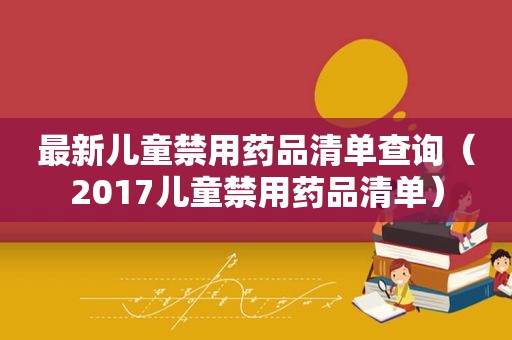 最新儿童禁用药品清单查询（2017儿童禁用药品清单）