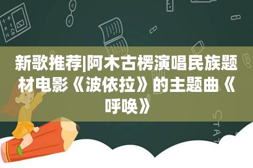 新歌推荐|阿木古楞演唱民族题材电影《波依拉》的主题曲《呼唤》