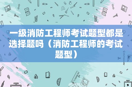 一级消防工程师考试题型都是选择题吗（消防工程师的考试题型）