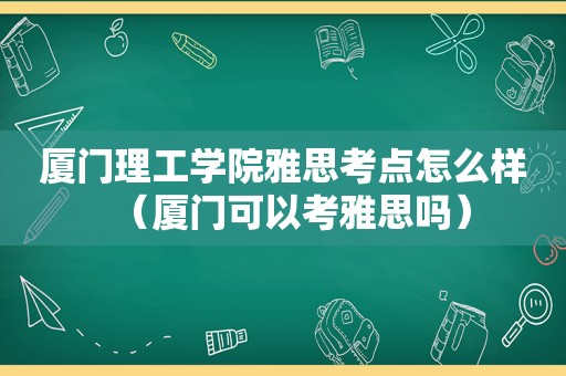 厦门理工学院雅思考点怎么样（厦门可以考雅思吗）