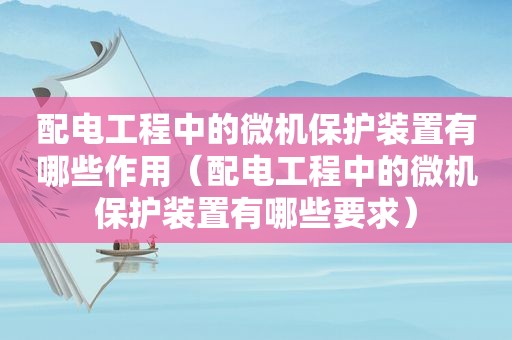 配电工程中的微机保护装置有哪些作用（配电工程中的微机保护装置有哪些要求）