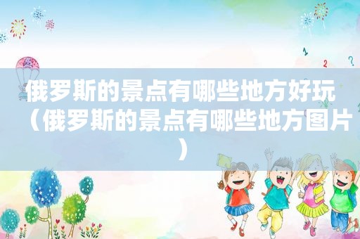 俄罗斯的景点有哪些地方好玩（俄罗斯的景点有哪些地方图片）