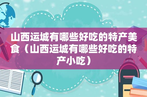 山西运城有哪些好吃的特产美食（山西运城有哪些好吃的特产小吃）