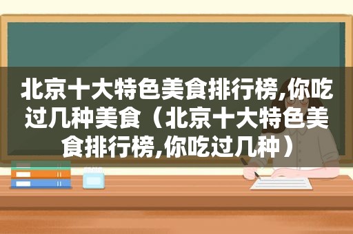 北京十大特色美食排行榜,你吃过几种美食（北京十大特色美食排行榜,你吃过几种）