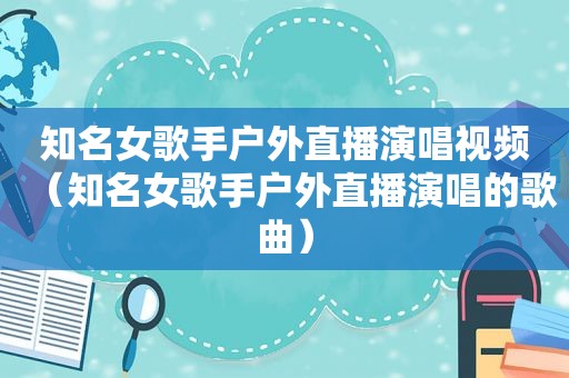 知名女歌手户外直播演唱视频（知名女歌手户外直播演唱的歌曲）