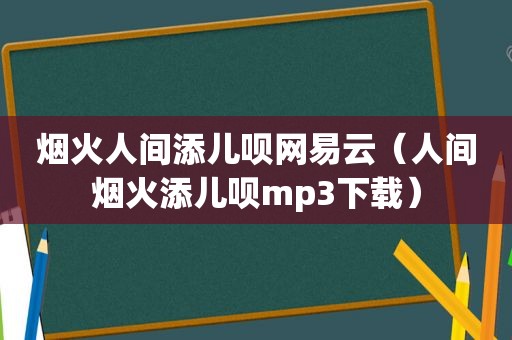 烟火人间添儿呗网易云（人间烟火添儿呗mp3下载）