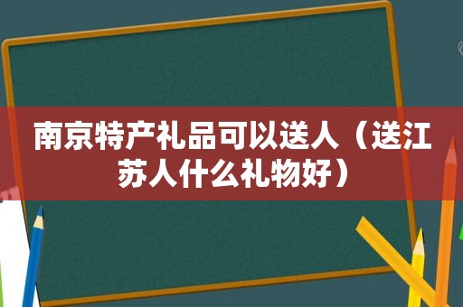 南京特产礼品可以送人（送江苏人什么礼物好）