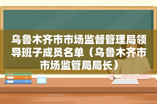 乌鲁木齐市市场监督管理局领导班子成员名单（乌鲁木齐市市场监管局局长）