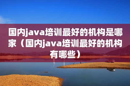 国内java培训最好的机构是哪家（国内java培训最好的机构有哪些）